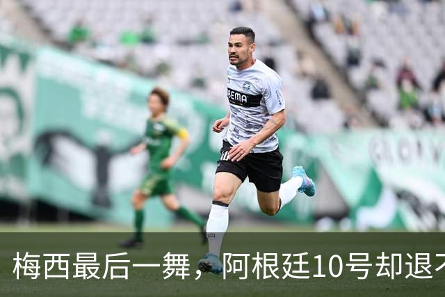 梅西最后一舞，阿根廷10号却退不了！马拉多纳也没退成